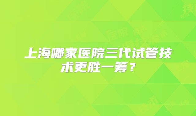 上海哪家医院三代试管技术更胜一筹？