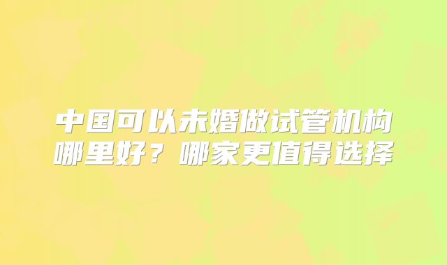 中国可以未婚做试管机构哪里好?哪家更值得选择