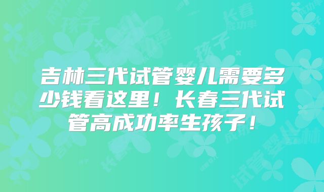 吉林三代试管婴儿需要多少钱看这里!长春三代试管高成功率生孩子!