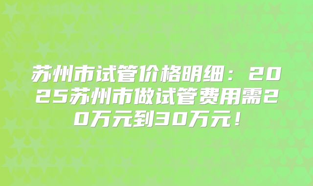 苏州市试管价格明细：2025苏州市做试管费用需20万元到30万元！