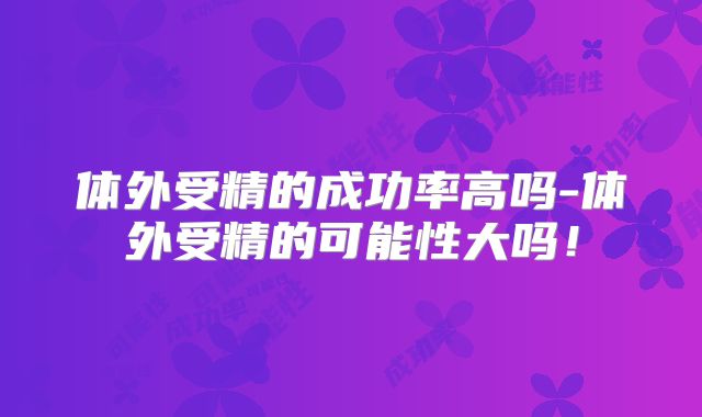 体外受精的成功率高吗-体外受精的可能性大吗!