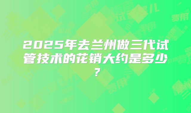 2025年去兰州做三代试管技术的花销大约是多少？
