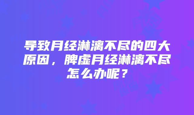 导致月经淋漓不尽的四大原因,脾虚月经淋漓不尽怎么办呢?