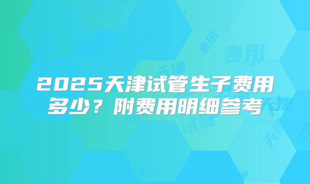 2025天津试管生子费用多少？附费用明细参考