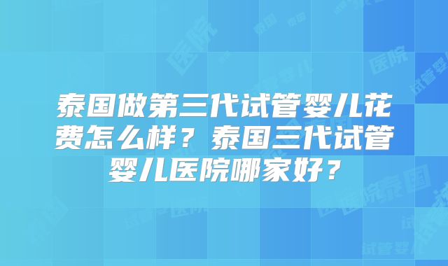 泰国做第三代试管婴儿花费怎么样？泰国三代试管婴儿医院哪家好？
