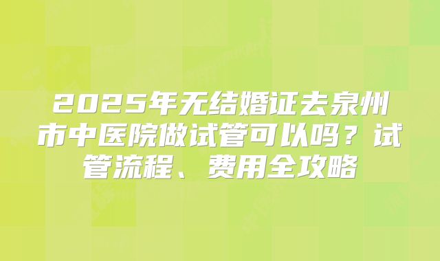 2025年无结婚证去泉州市中医院做试管可以吗？试管流程、费用全攻略