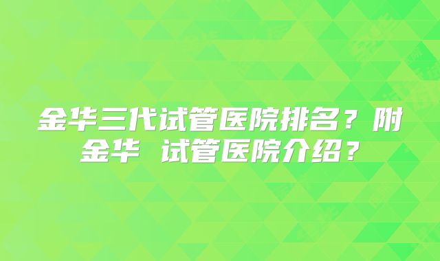 金华三代试管医院排名？附金华 试管医院介绍？