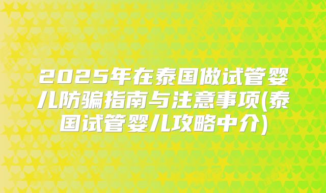 2025年在泰国做试管婴儿防骗指南与注意事项(泰国试管婴儿攻略中介)