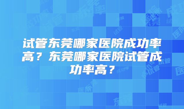 试管东莞哪家医院成功率高？东莞哪家医院试管成功率高？
