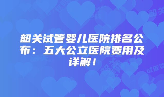 韶关试管婴儿医院排名公布：五大公立医院费用及详解！