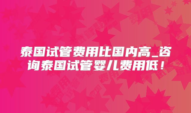 泰国试管费用比国内高_咨询泰国试管婴儿费用低！