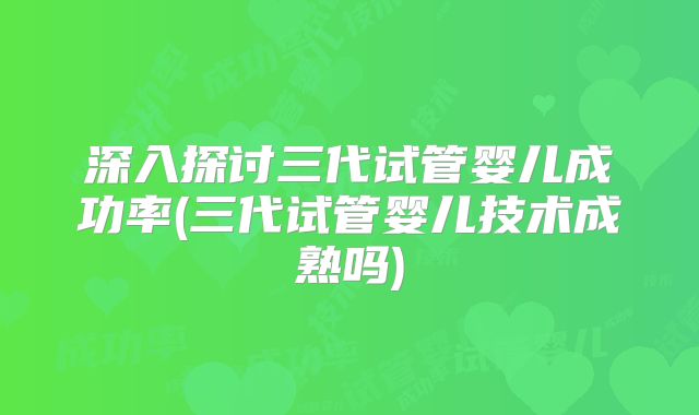 深入探讨三代试管婴儿成功率(三代试管婴儿技术成熟吗)