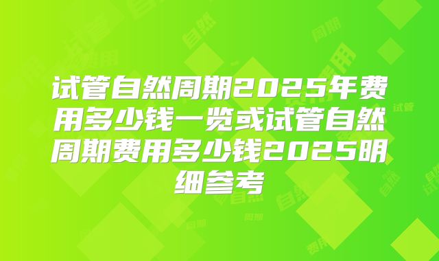 试管自然周期2025年费用多少钱一览或试管自然周期费用多少钱2025明细参考