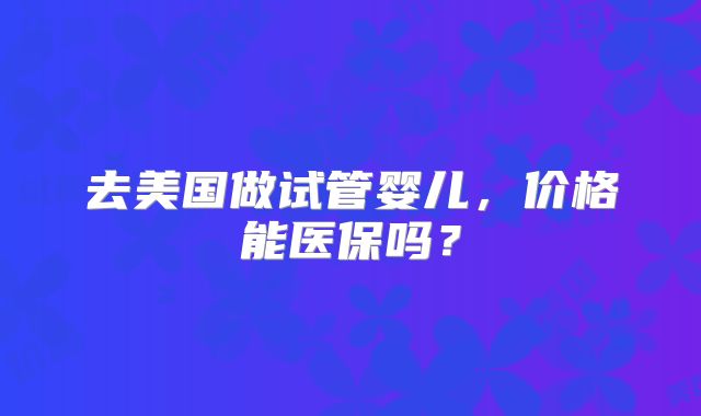 去美国做试管婴儿,价格能医保吗?
