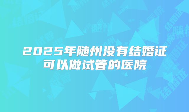 2025年随州没有结婚证可以做试管的医院