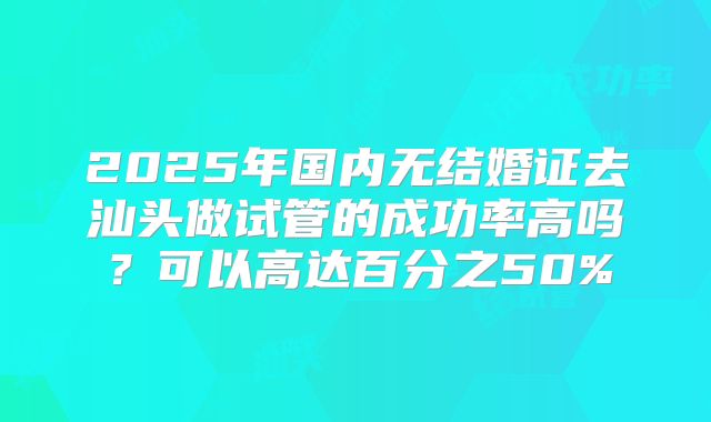 2025年国内无结婚证去汕头做试管的成功率高吗?可以高达百分之50%