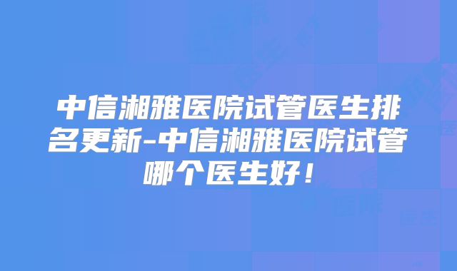中信湘雅医院试管医生排名更新-中信湘雅医院试管哪个医生好！