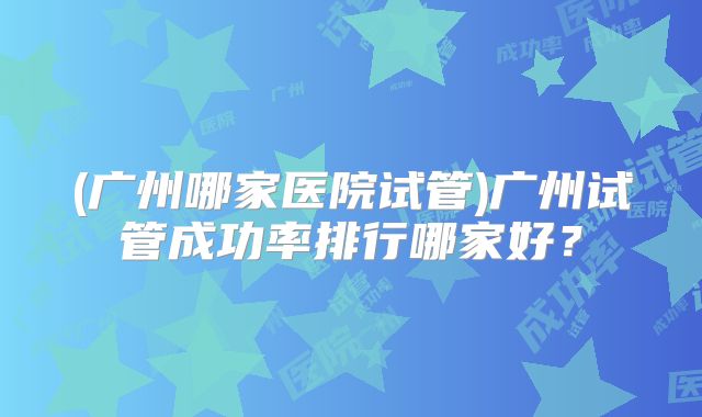 (广州哪家医院试管)广州试管成功率排行哪家好?
