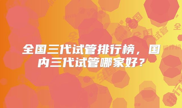 全国三代试管排行榜，国内三代试管哪家好？