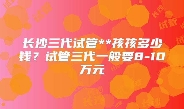 长沙三代试管**孩孩多少钱？试管三代一般要8-10万元