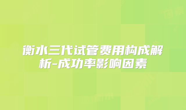 衡水三代试管费用构成解析-成功率影响因素