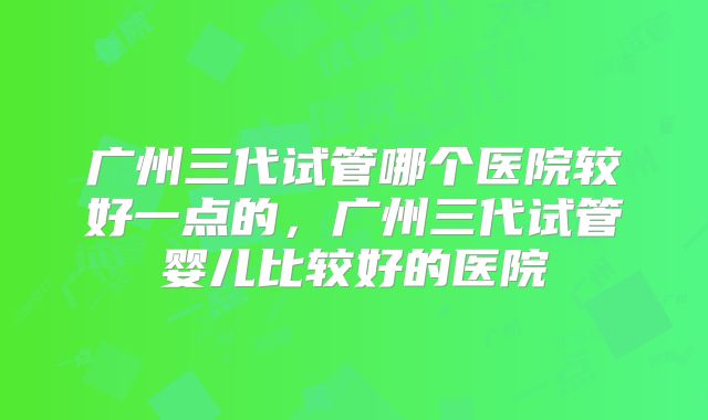 广州三代试管哪个医院较好一点的，广州三代试管婴儿比较好的医院