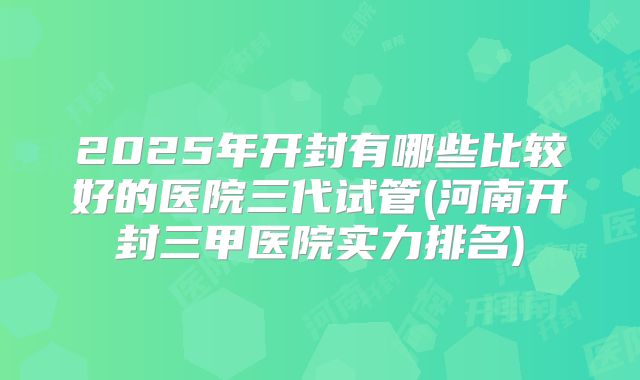 2025年开封有哪些比较好的医院三代试管(河南开封三甲医院实力排名)