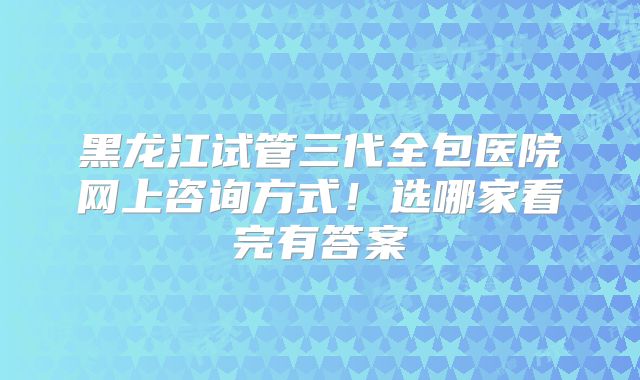黑龙江试管三代全包医院网上咨询方式！选哪家看完有答案