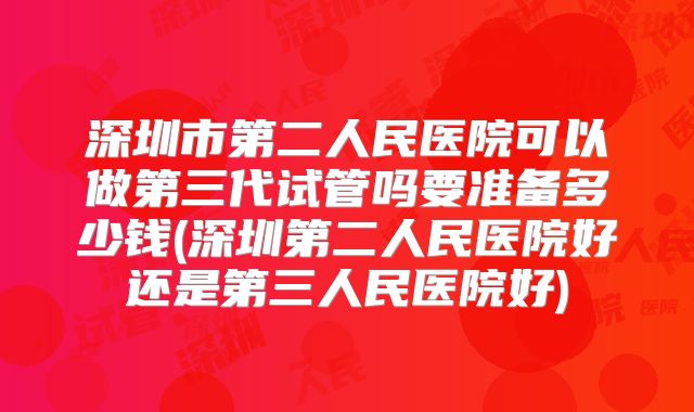 深圳市第二人民医院可以做第三代试管吗要准备多少钱(深圳第二人民医院好还是第三人民医院好)