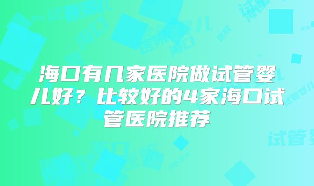 海口有几家医院做试管婴儿好？比较好的4家海口试管医院推荐