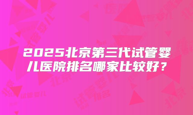 2025北京第三代试管婴儿医院排名哪家比较好？