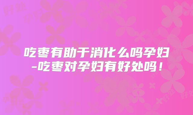 吃枣有助于消化么吗孕妇-吃枣对孕妇有好处吗！