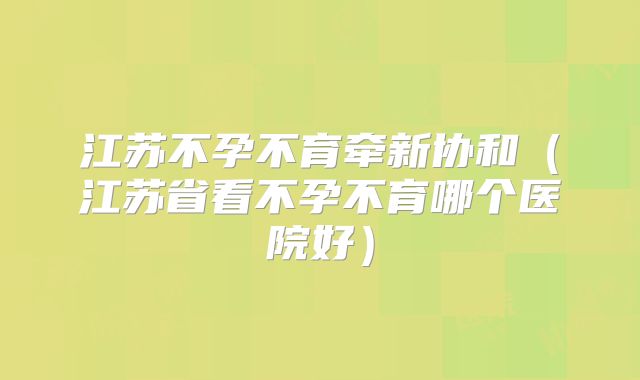 江苏不孕不育牵新协和(江苏省看不孕不育哪个医院好)