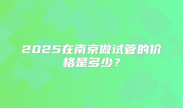 2025在南京做试管的价格是多少?