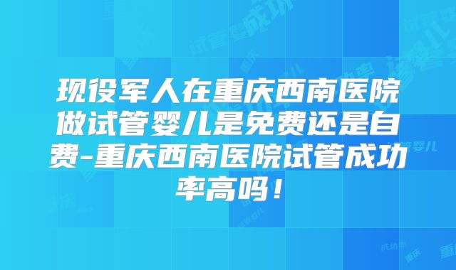 现役军人在重庆西南医院做试管婴儿是免费还是自费-重庆西南医院试管成功率高吗!