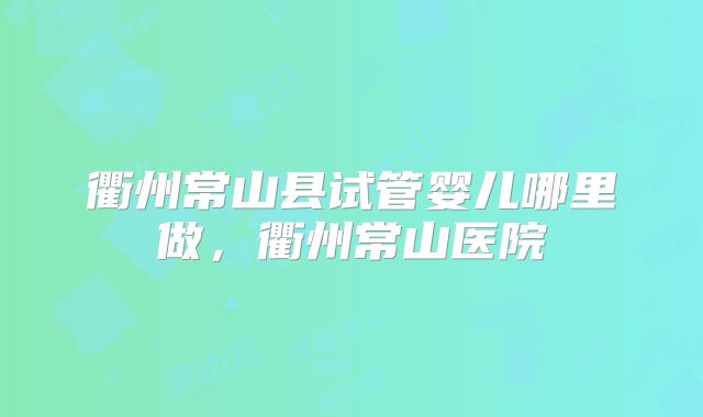 衢州常山县试管婴儿哪里做，衢州常山医院