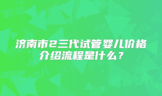 济南市2三代试管婴儿价格介绍流程是什么?