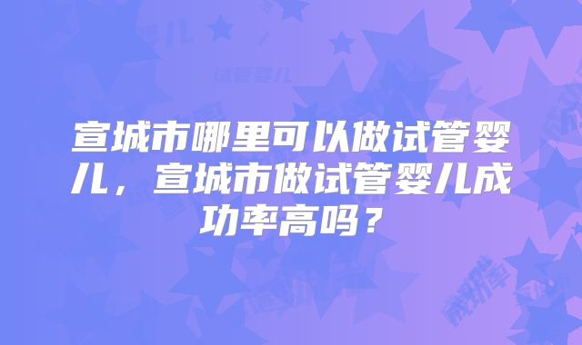 宣城市哪里可以做试管婴儿，宣城市做试管婴儿成功率高吗？