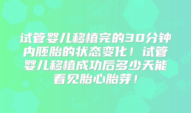 试管婴儿移植完的30分钟内胚胎的状态变化!试管婴儿移植成功后多少天能看见胎心胎芽!
