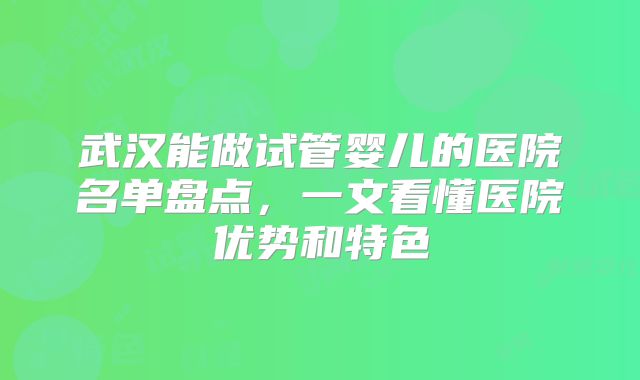 武汉能做试管婴儿的医院名单盘点，一文看懂医院优势和特色