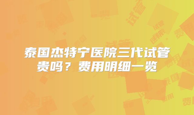 泰国杰特宁医院三代试管贵吗?费用明细一览