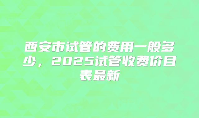 西安市试管的费用一般多少，2025试管收费价目表最新