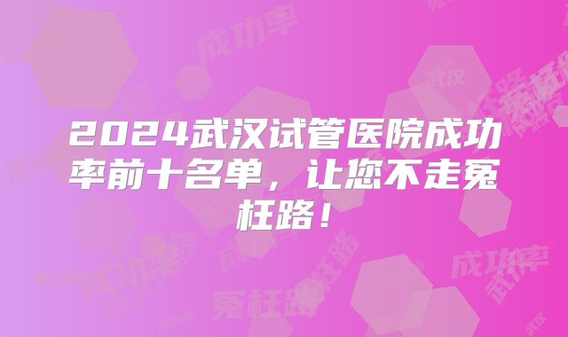 2024武汉试管医院成功率前十名单,让您不走冤枉路!