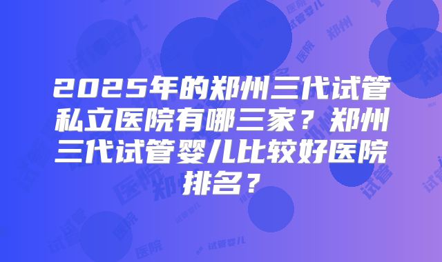 2025年的郑州三代试管私立医院有哪三家？郑州三代试管婴儿比较好医院排名？