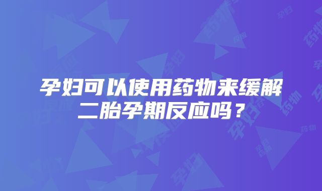 孕妇可以使用药物来缓解二胎孕期反应吗？