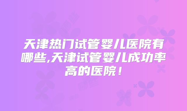 天津热门试管婴儿医院有哪些,天津试管婴儿成功率高的医院!