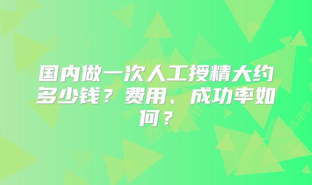 国内做一次人工授精大约多少钱?费用、成功率如何?