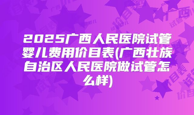 2025广西人民医院试管婴儿费用价目表(广西壮族自治区人民医院做试管怎么样)