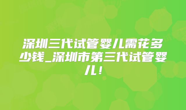 深圳三代试管婴儿需花多少钱_深圳市第三代试管婴儿!