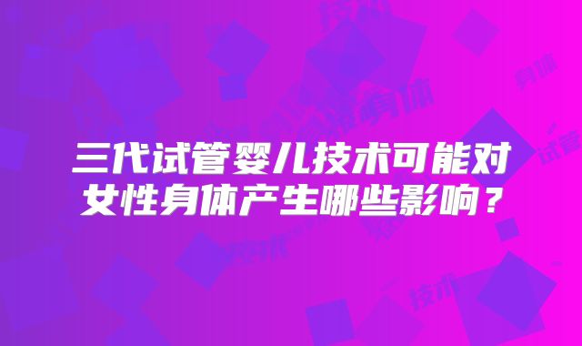 三代试管婴儿技术可能对女性身体产生哪些影响？